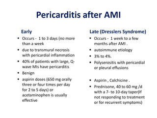 Pericarditis after AMI
Early
 Occurs - 1 to 3 days (no more
than a week
 due to transmural necrosis
with pericardial inflammation
 40% of patients with large, Q-
wave MIs have pericarditis
 Benign
 aspirin doses (650 mg orally
three or four times per day
for 2 to 5 days) or
acetaminophen is usually
effective
Late (Dresslers Syndrome)
 Occurs - 1 week to a few
months after AMI .
 autoimmune etiology
 3% to 4%.
 Polyserositis with pericardial
or pleural effusions
 Aspirin , Colchicine .
 Prednisone, 40 to 60 mg /d
with a 7- to 10-day taper(If
not responding to treatment
or for recurrent symptoms)
 