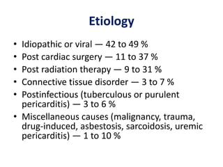Etiology
• Idiopathic or viral — 42 to 49 %
• Post cardiac surgery — 11 to 37 %
• Post radiation therapy — 9 to 31 %
• Connective tissue disorder — 3 to 7 %
• Postinfectious (tuberculous or purulent
pericarditis) — 3 to 6 %
• Miscellaneous causes (malignancy, trauma,
drug-induced, asbestosis, sarcoidosis, uremic
pericarditis) — 1 to 10 %
 