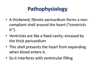 Pathophysiology
• A thickened, fibrotic pericardium forms a non-
compliant shell around the heart (“constricts
it”).
• Ventricles are like a fixed cavity; encased by
the thick pericardium
• This shell prevents the heart from expanding
when blood enters it.
• So it interferes with ventricular filling
 