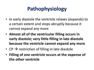 Pathophysiology
• In early diastole the ventricle relaxes (expands) to
a certain extent and stops abruptly because it
cannot expand any more
• Almost all of the ventricular filling occurs in
early diastole; very little filling in late diastole
because the ventricle cannot expand any more
• CP  restriction of filling in late diastole
• Filling of one ventricle occurs at the expense of
the other ventricle
 