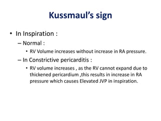 Kussmaul’s sign
• In Inspiration :
– Normal :
• RV Volume increases without increase in RA pressure.
– In Constrictive pericarditis :
• RV volume increases , as the RV cannot expand due to
thickened pericardium ,this results in increase in RA
pressure which causes Elevated JVP in inspiration.
 