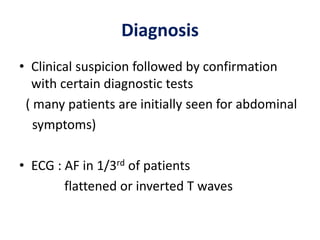 Diagnosis
• Clinical suspicion followed by confirmation
with certain diagnostic tests
( many patients are initially seen for abdominal
symptoms)
• ECG : AF in 1/3rd of patients
flattened or inverted T waves
 