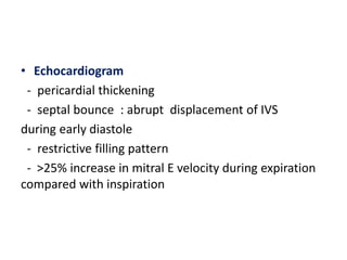 • Echocardiogram
- pericardial thickening
- septal bounce : abrupt displacement of IVS
during early diastole
- restrictive filling pattern
- >25% increase in mitral E velocity during expiration
compared with inspiration
 