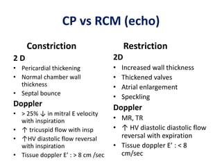 CP vs RCM (echo)
Constriction
2 D
• Pericardial thickening
• Normal chamber wall
thickness
• Septal bounce
Doppler
• > 25% ↓ in mitral E velocity
with inspiration
• ↑ tricuspid flow with insp
• ↑HV diastolic flow reversal
with inspiration
• Tissue doppler E’ : > 8 cm /sec
Restriction
2D
• Increased wall thickness
• Thickened valves
• Atrial enlargement
• Speckling
Doppler
• MR, TR
• ↑ HV diastolic diastolic flow
reversal with expiration
• Tissue doppler E’ : < 8
cm/sec
 