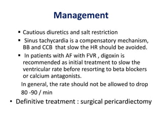 Management
 Cautious diuretics and salt restriction
 Sinus tachycardia is a compensatory mechanism,
BB and CCB that slow the HR should be avoided.
 In patients with AF with FVR , digoxin is
recommended as initial treatment to slow the
ventricular rate before resorting to beta blockers
or calcium antagonists.
In general, the rate should not be allowed to drop
80 -90 / min
• Definitive treatment : surgical pericardiectomy
 