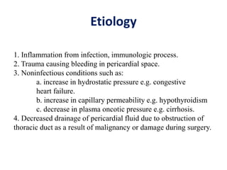 Etiology
1. Inflammation from infection, immunologic process.
2. Trauma causing bleeding in pericardial space.
3. Noninfectious conditions such as:
a. increase in hydrostatic pressure e.g. congestive
heart failure.
b. increase in capillary permeability e.g. hypothyroidism
c. decrease in plasma oncotic pressure e.g. cirrhosis.
4. Decreased drainage of pericardial fluid due to obstruction of
thoracic duct as a result of malignancy or damage during surgery.
 