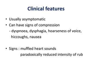 Clinical features
• Usually asymptomatic
• Can have signs of compression
- dyspnoea, dysphagia, hoarseness of voice,
hiccoughs, nausea
• Signs : muffled heart sounds
paradoxically reduced intensity of rub
 