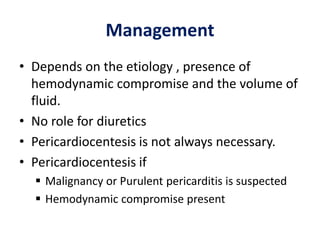 Management
• Depends on the etiology , presence of
hemodynamic compromise and the volume of
fluid.
• No role for diuretics
• Pericardiocentesis is not always necessary.
• Pericardiocentesis if
 Malignancy or Purulent pericarditis is suspected
 Hemodynamic compromise present
 