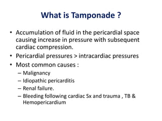 What is Tamponade ?
• Accumulation of fluid in the pericardial space
causing increase in pressure with subsequent
cardiac compression.
• Pericardial pressures > intracardiac pressures
• Most common causes :
– Malignancy
– Idiopathic pericarditis
– Renal failure.
– Bleeding following cardiac Sx and trauma , TB &
Hemopericardium
 