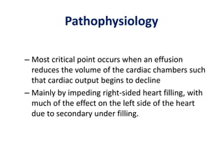 Pathophysiology
– Most critical point occurs when an effusion
reduces the volume of the cardiac chambers such
that cardiac output begins to decline
– Mainly by impeding right-sided heart filling, with
much of the effect on the left side of the heart
due to secondary under filling.
 