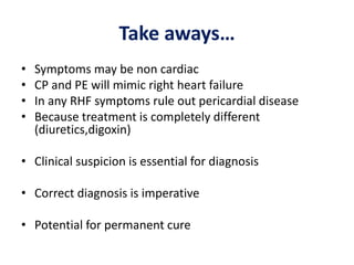 Take aways…
• Symptoms may be non cardiac
• CP and PE will mimic right heart failure
• In any RHF symptoms rule out pericardial disease
• Because treatment is completely different
(diuretics,digoxin)
• Clinical suspicion is essential for diagnosis
• Correct diagnosis is imperative
• Potential for permanent cure
 