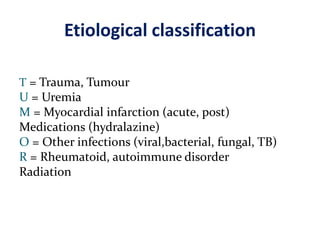 Etiological classification
T = Trauma, Tumour
U = Uremia
M = Myocardial infarction (acute, post)
Medications (hydralazine)
O = Other infections (viral,bacterial, fungal, TB)
R = Rheumatoid, autoimmune disorder
Radiation
 