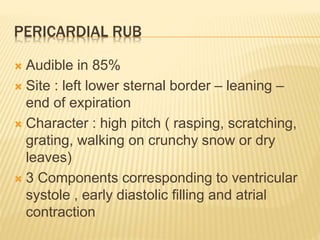 PERICARDIAL RUB
 Audible in 85%
 Site : left lower sternal border – leaning –
end of expiration
 Character : high pitch ( rasping, scratching,
grating, walking on crunchy snow or dry
leaves)
 3 Components corresponding to ventricular
systole , early diastolic filling and atrial
contraction
 
