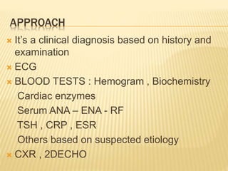 APPROACH
 It’s a clinical diagnosis based on history and
examination
 ECG
 BLOOD TESTS : Hemogram , Biochemistry
Cardiac enzymes
Serum ANA – ENA - RF
TSH , CRP , ESR
Others based on suspected etiology
 CXR , 2DECHO
 