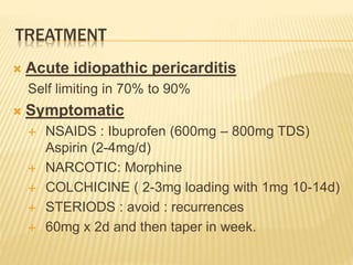 TREATMENT
 Acute idiopathic pericarditis
Self limiting in 70% to 90%
 Symptomatic
 NSAIDS : Ibuprofen (600mg – 800mg TDS)
Aspirin (2-4mg/d)
 NARCOTIC: Morphine
 COLCHICINE ( 2-3mg loading with 1mg 10-14d)
 STERIODS : avoid : recurrences
 60mg x 2d and then taper in week.
 