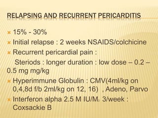 RELAPSING AND RECURRENT PERICARDITIS
 15% - 30%
 Initial relapse : 2 weeks NSAIDS/colchicine
 Recurrent pericardial pain :
Steriods : longer duration : low dose – 0.2 –
0.5 mg mg/kg
 Hyperimmune Globulin : CMV(4ml/kg on
0,4,8d f/b 2ml/kg on 12, 16) , Adeno, Parvo
 Interferon alpha 2.5 M IU/M2 3/week :
Coxsackie B
 