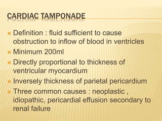 CARDIAC TAMPONADE
 Definition : fluid sufficient to cause
obstruction to inflow of blood in ventricles
 Minimum 200ml
 Directly proportional to thickness of
ventricular myocardium
 Inversely thickness of parietal pericardium
 Three common causes : neoplastic ,
idiopathic, pericardial effusion secondary to
renal failure
 