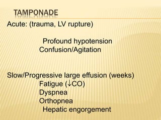 TAMPONADE
Acute: (trauma, LV rupture)
Profound hypotension
Confusion/Agitation
Slow/Progressive large effusion (weeks)
Fatigue (CO)
Dyspnea
Orthopnea
Hepatic engorgement
 