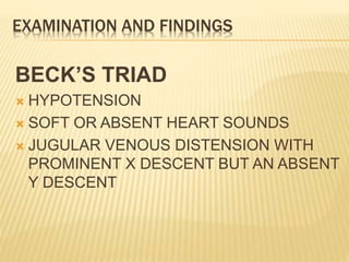 EXAMINATION AND FINDINGS
BECK’S TRIAD
 HYPOTENSION
 SOFT OR ABSENT HEART SOUNDS
 JUGULAR VENOUS DISTENSION WITH
PROMINENT X DESCENT BUT AN ABSENT
Y DESCENT
 