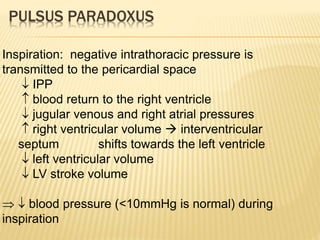 PULSUS PARADOXUS
Inspiration: negative intrathoracic pressure is
transmitted to the pericardial space
 IPP
 blood return to the right ventricle
 jugular venous and right atrial pressures
 right ventricular volume  interventricular
septum shifts towards the left ventricle
 left ventricular volume
 LV stroke volume
  blood pressure (<10mmHg is normal) during
inspiration
 