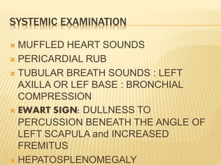 SYSTEMIC EXAMINATION
 MUFFLED HEART SOUNDS
 PERICARDIAL RUB
 TUBULAR BREATH SOUNDS : LEFT
AXILLA OR LEF BASE : BRONCHIAL
COMPRESSION
 EWART SIGN: DULLNESS TO
PERCUSSION BENEATH THE ANGLE OF
LEFT SCAPULA and INCREASED
FREMITUS
 HEPATOSPLENOMEGALY
 
