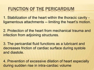 FUNCTION OF THE PERICARDIUM
1. Stabilization of the heart within the thoracic cavity -
ligamentous attachments -- limiting the heart’s motion.
2. Protection of the heart from mechanical trauma and
infection from adjoining structures.
3. The pericardial fluid functions as a lubricant and
decreases friction of cardiac surface during systole
and diastole.
4. Prevention of excessive dilation of heart especially
during sudden rise in intra-cardiac volume
 