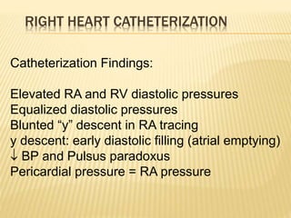 RIGHT HEART CATHETERIZATION
Catheterization Findings:
Elevated RA and RV diastolic pressures
Equalized diastolic pressures
Blunted “y” descent in RA tracing
y descent: early diastolic filling (atrial emptying)
 BP and Pulsus paradoxus
Pericardial pressure = RA pressure
 