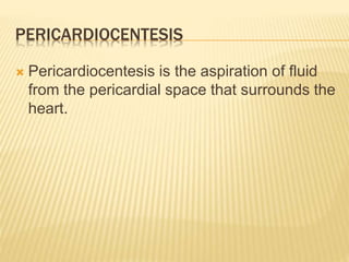 PERICARDIOCENTESIS
 Pericardiocentesis is the aspiration of fluid
from the pericardial space that surrounds the
heart.
 