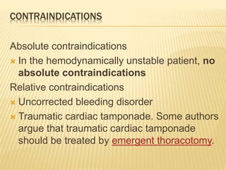 CONTRAINDICATIONS
Absolute contraindications
 In the hemodynamically unstable patient, no
absolute contraindications
Relative contraindications
 Uncorrected bleeding disorder
 Traumatic cardiac tamponade. Some authors
argue that traumatic cardiac tamponade
should be treated by emergent thoracotomy.
 