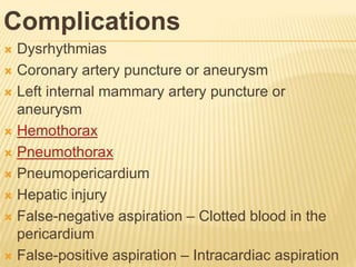 Complications
 Dysrhythmias
 Coronary artery puncture or aneurysm
 Left internal mammary artery puncture or
aneurysm
 Hemothorax
 Pneumothorax
 Pneumopericardium
 Hepatic injury
 False-negative aspiration – Clotted blood in the
pericardium
 False-positive aspiration – Intracardiac aspiration
 