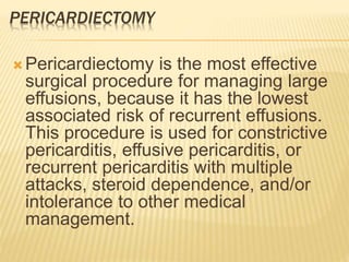 PERICARDIECTOMY
 Pericardiectomy is the most effective
surgical procedure for managing large
effusions, because it has the lowest
associated risk of recurrent effusions.
This procedure is used for constrictive
pericarditis, effusive pericarditis, or
recurrent pericarditis with multiple
attacks, steroid dependence, and/or
intolerance to other medical
management.
 