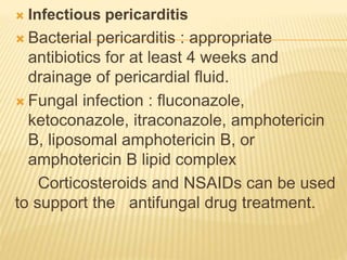  Infectious pericarditis
 Bacterial pericarditis : appropriate
antibiotics for at least 4 weeks and
drainage of pericardial fluid.
 Fungal infection : fluconazole,
ketoconazole, itraconazole, amphotericin
B, liposomal amphotericin B, or
amphotericin B lipid complex
Corticosteroids and NSAIDs can be used
to support the antifungal drug treatment.
 