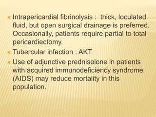  Intrapericardial fibrinolysis : thick, loculated
fluid, but open surgical drainage is preferred.
Occasionally, patients require partial to total
pericardiectomy.
 Tubercular infection : AKT
 Use of adjunctive prednisolone in patients
with acquired immunodeficiency syndrome
(AIDS) may reduce mortality in this
population.
 