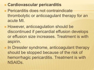 Cardiovascular pericarditis
 Pericarditis does not contraindicate
thrombolytic or anticoagulant therapy for an
acute MI.
 However, anticoagulation should be
discontinued if pericardial effusion develops
or effusion size increases. Treatment is with
aspirin.
 In Dressler syndrome, anticoagulant therapy
should be stopped because of the risk of
hemorrhagic pericarditis. Treatment is with
NSAIDs.
 