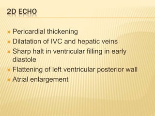 2D ECHO
 Pericardial thickening
 Dilatation of IVC and hepatic veins
 Sharp halt in ventricular filling in early
diastole
 Flattening of left ventricular posterior wall
 Atrial enlargement
 