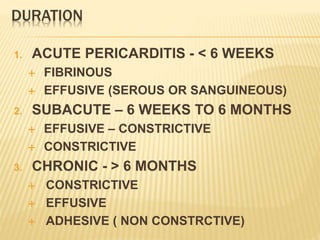 DURATION
1. ACUTE PERICARDITIS - < 6 WEEKS
 FIBRINOUS
 EFFUSIVE (SEROUS OR SANGUINEOUS)
2. SUBACUTE – 6 WEEKS TO 6 MONTHS
 EFFUSIVE – CONSTRICTIVE
 CONSTRICTIVE
3. CHRONIC - > 6 MONTHS
 CONSTRICTIVE
 EFFUSIVE
 ADHESIVE ( NON CONSTRCTIVE)
 
