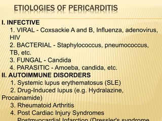 ETIOLOGIES OF PERICARDITIS
I. INFECTIVE
1. VIRAL - Coxsackie A and B, Influenza, adenovirus,
HIV
2. BACTERIAL - Staphylococcus, pneumococcus,
TB, etc.
3. FUNGAL - Candida
4. PARASITIC - Amoeba, candida, etc.
II. AUTOIMMUNE DISORDERS
1. Systemic lupus erythematosus (SLE)
2. Drug-Induced lupus (e.g. Hydralazine,
Procainamide)
3. Rheumatoid Arthritis
4. Post Cardiac Injury Syndromes
 