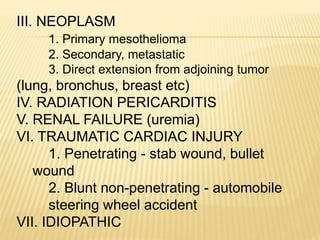 III. NEOPLASM
1. Primary mesothelioma
2. Secondary, metastatic
3. Direct extension from adjoining tumor
(lung, bronchus, breast etc)
IV. RADIATION PERICARDITIS
V. RENAL FAILURE (uremia)
VI. TRAUMATIC CARDIAC INJURY
1. Penetrating - stab wound, bullet
wound
2. Blunt non-penetrating - automobile
steering wheel accident
VII. IDIOPATHIC
 