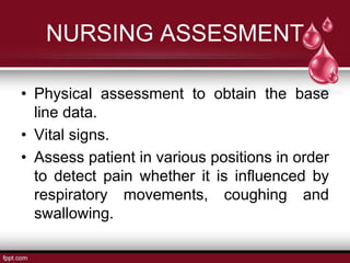 NURSING ASSESMENT
• Physical assessment to obtain the base
line data.
• Vital signs.
• Assess patient in various positions in order
to detect pain whether it is influenced by
respiratory movements, coughing and
swallowing.
 