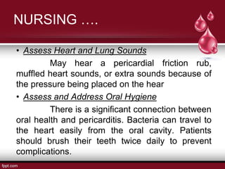 NURSING ….
• Assess Heart and Lung Sounds
May hear a pericardial friction rub,
muffled heart sounds, or extra sounds because of
the pressure being placed on the hear
• Assess and Address Oral Hygiene
There is a significant connection between
oral health and pericarditis. Bacteria can travel to
the heart easily from the oral cavity. Patients
should brush their teeth twice daily to prevent
complications.
 