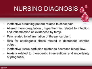 NURSING DIAGNOSIS
• Ineffective breathing pattern related to chest pain.
• Altered thermoregulation , hyperthermia, related to infection
and inflammation as evidenced by temp.
• Pain related to inflammation of the pericardium.
• Risk for cardiogenic shock related to decreased cardiac
output.
• Ineffective tissue perfusion related to decrease blood flow.
• Anxiety related to therapeutic interventions and uncertainty
of prognosis.
 