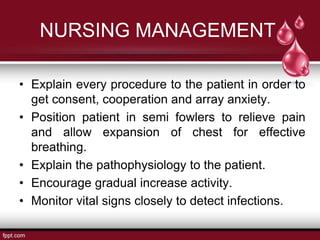 NURSING MANAGEMENT
• Explain every procedure to the patient in order to
get consent, cooperation and array anxiety.
• Position patient in semi fowlers to relieve pain
and allow expansion of chest for effective
breathing.
• Explain the pathophysiology to the patient.
• Encourage gradual increase activity.
• Monitor vital signs closely to detect infections.
 