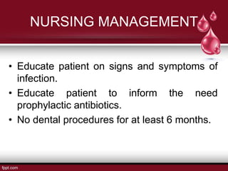 NURSING MANAGEMENT
• Educate patient on signs and symptoms of
infection.
• Educate patient to inform the need
prophylactic antibiotics.
• No dental procedures for at least 6 months.
 
