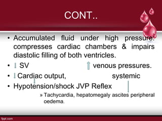 • Accumulated fluid under high pressure:
compresses cardiac chambers & impairs
diastolic filling of both ventricles.
• SV venous pressures.
• Cardiac output, systemic
• Hypotension/shock JVP Reflex
» Tachycardia, hepatomegaly ascites peripheral
oedema.
CONT..
 