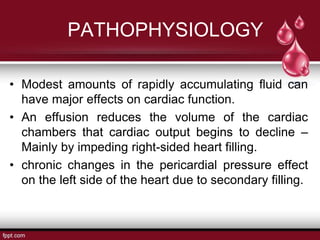 PATHOPHYSIOLOGY
• Modest amounts of rapidly accumulating fluid can
have major effects on cardiac function.
• An effusion reduces the volume of the cardiac
chambers that cardiac output begins to decline –
Mainly by impeding right-sided heart filling.
• chronic changes in the pericardial pressure effect
on the left side of the heart due to secondary filling.
 