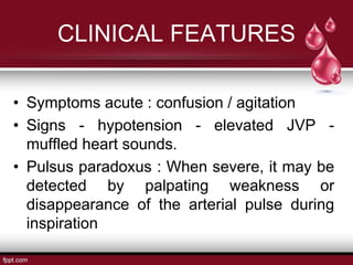 CLINICAL FEATURES
• Symptoms acute : confusion / agitation
• Signs - hypotension - elevated JVP -
muffled heart sounds.
• Pulsus paradoxus : When severe, it may be
detected by palpating weakness or
disappearance of the arterial pulse during
inspiration
 