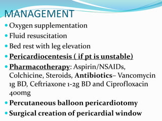 MANAGEMENT
 Oxygen supplementation
 Fluid resuscitation
 Bed rest with leg elevation
 Pericardiocentesis ( if pt is unstable)
 Pharmacotherapy: Aspirin/NSAIDs,
Colchicine, Steroids, Antibiotics– Vancomycin
1g BD, Ceftriaxone 1-2g BD and Ciprofloxacin
400mg
 Percutaneous balloon pericardiotomy
 Surgical creation of pericardial window
 