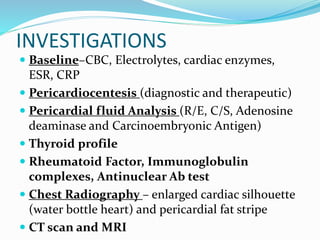 INVESTIGATIONS
 Baseline–CBC, Electrolytes, cardiac enzymes,
ESR, CRP
 Pericardiocentesis (diagnostic and therapeutic)
 Pericardial fluid Analysis (R/E, C/S, Adenosine
deaminase and Carcinoembryonic Antigen)
 Thyroid profile
 Rheumatoid Factor, Immunoglobulin
complexes, Antinuclear Ab test
 Chest Radiography – enlarged cardiac silhouette
(water bottle heart) and pericardial fat stripe
 CT scan and MRI
 