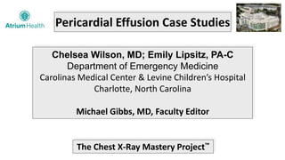 Pericardial Effusion Case Studies
Chelsea Wilson, MD; Emily Lipsitz, PA-C
Department of Emergency Medicine
Carolinas Medical Center & Levine Children’s Hospital
Charlotte, North Carolina
Michael Gibbs, MD, Faculty Editor
The Chest X-Ray Mastery Project™
 