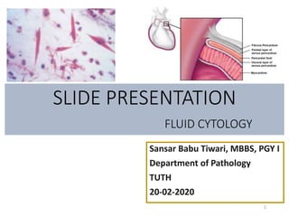 SLIDE PRESENTATION
FLUID CYTOLOGY
Sansar Babu Tiwari, MBBS, PGY I
Department of Pathology
TUTH
20-02-2020
1
 